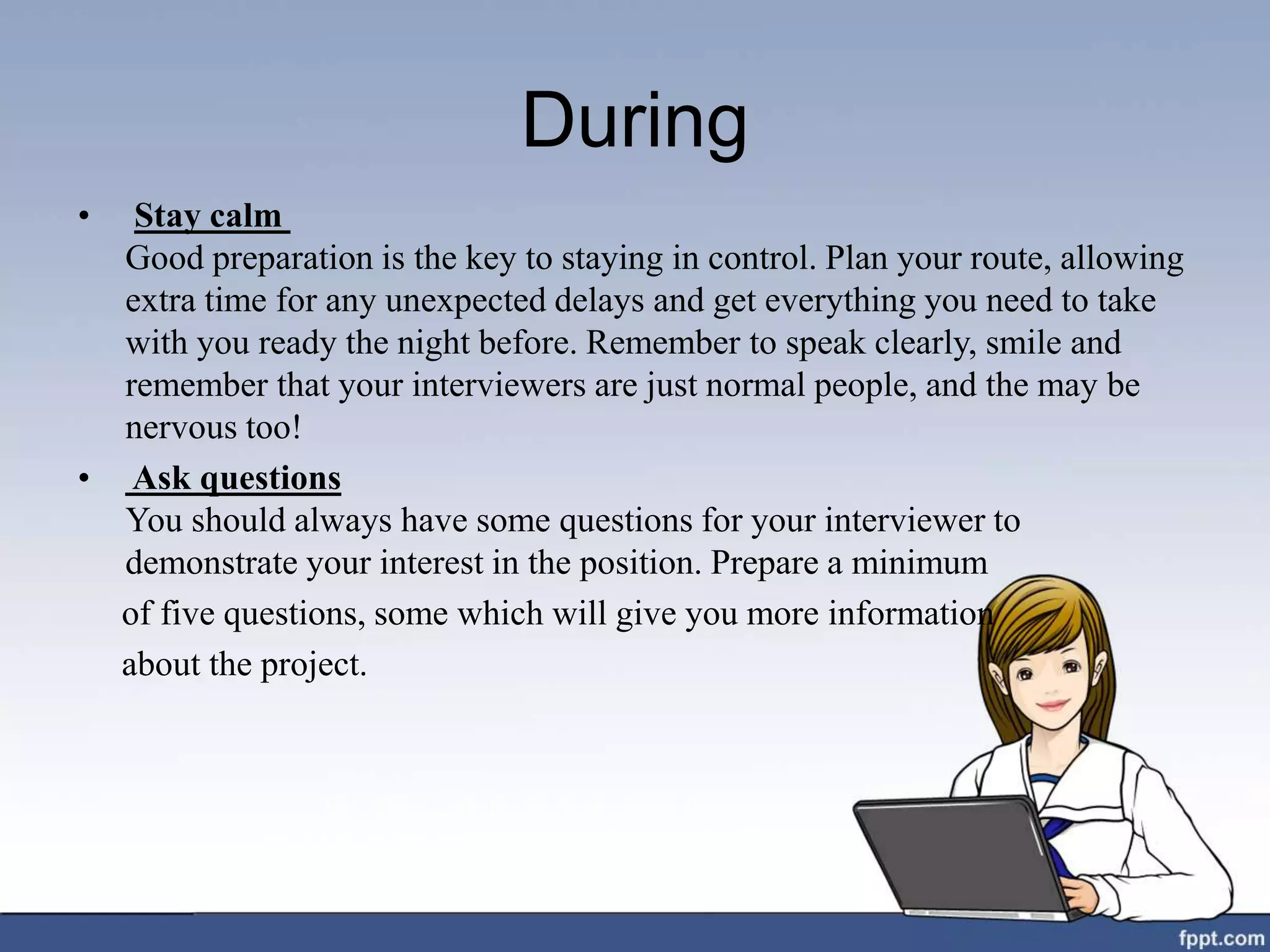 During
• Stay calm
Good preparation is the key to staying in control. Plan your route, allowing
extra time for any unexpected delays and get everything you need to take
with you ready the night before. Remember to speak clearly, smile and
remember that your interviewers are just normal people, and the may be
nervous too!
• Ask questions
You should always have some questions for your interviewer to
demonstrate your interest in the position. Prepare a minimum
of five questions, some which will give you more information
about the project.
 