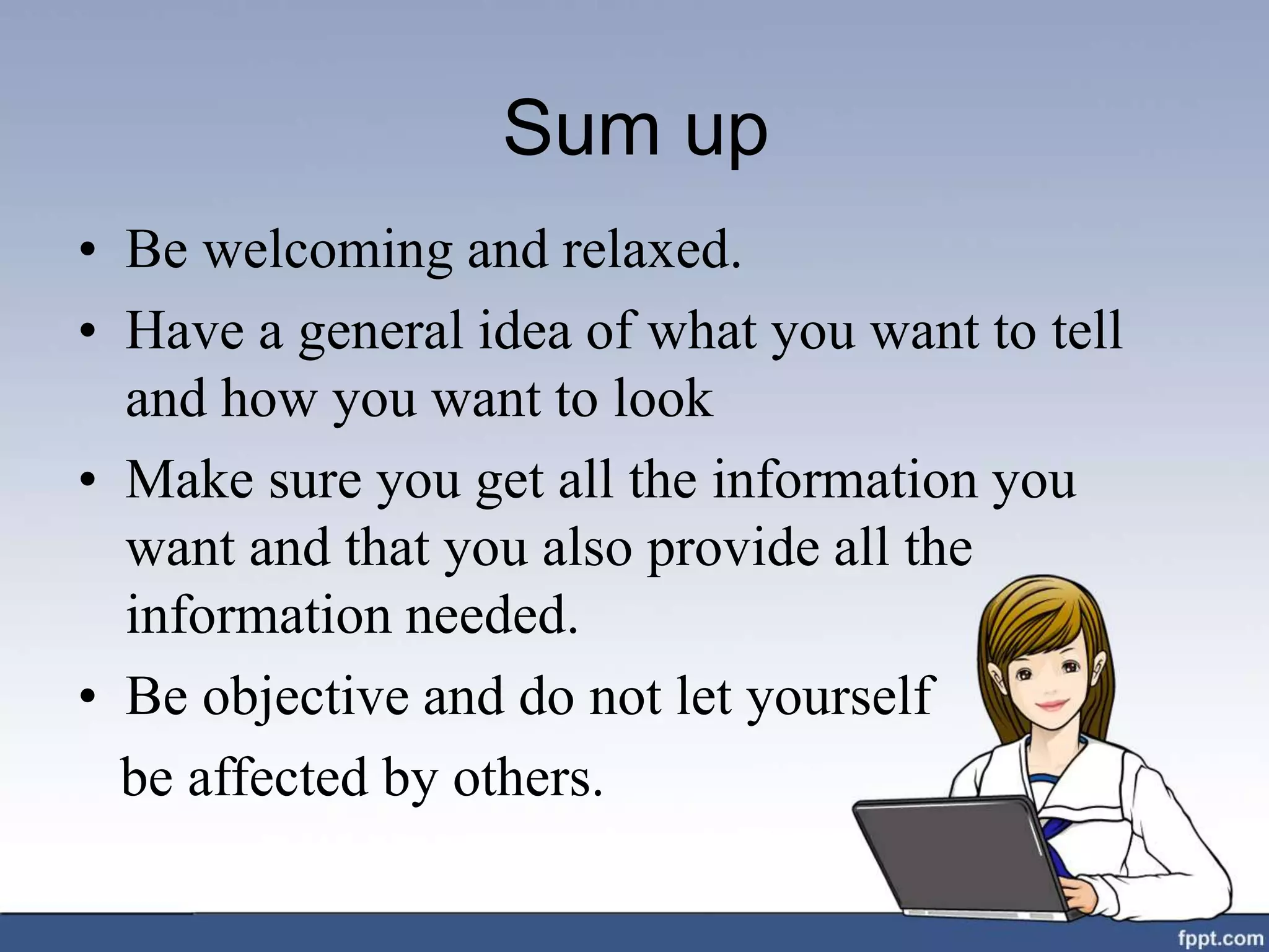 Sum up
• Be welcoming and relaxed.
• Have a general idea of what you want to tell
and how you want to look
• Make sure you get all the information you
want and that you also provide all the
information needed.
• Be objective and do not let yourself
be affected by others.
 