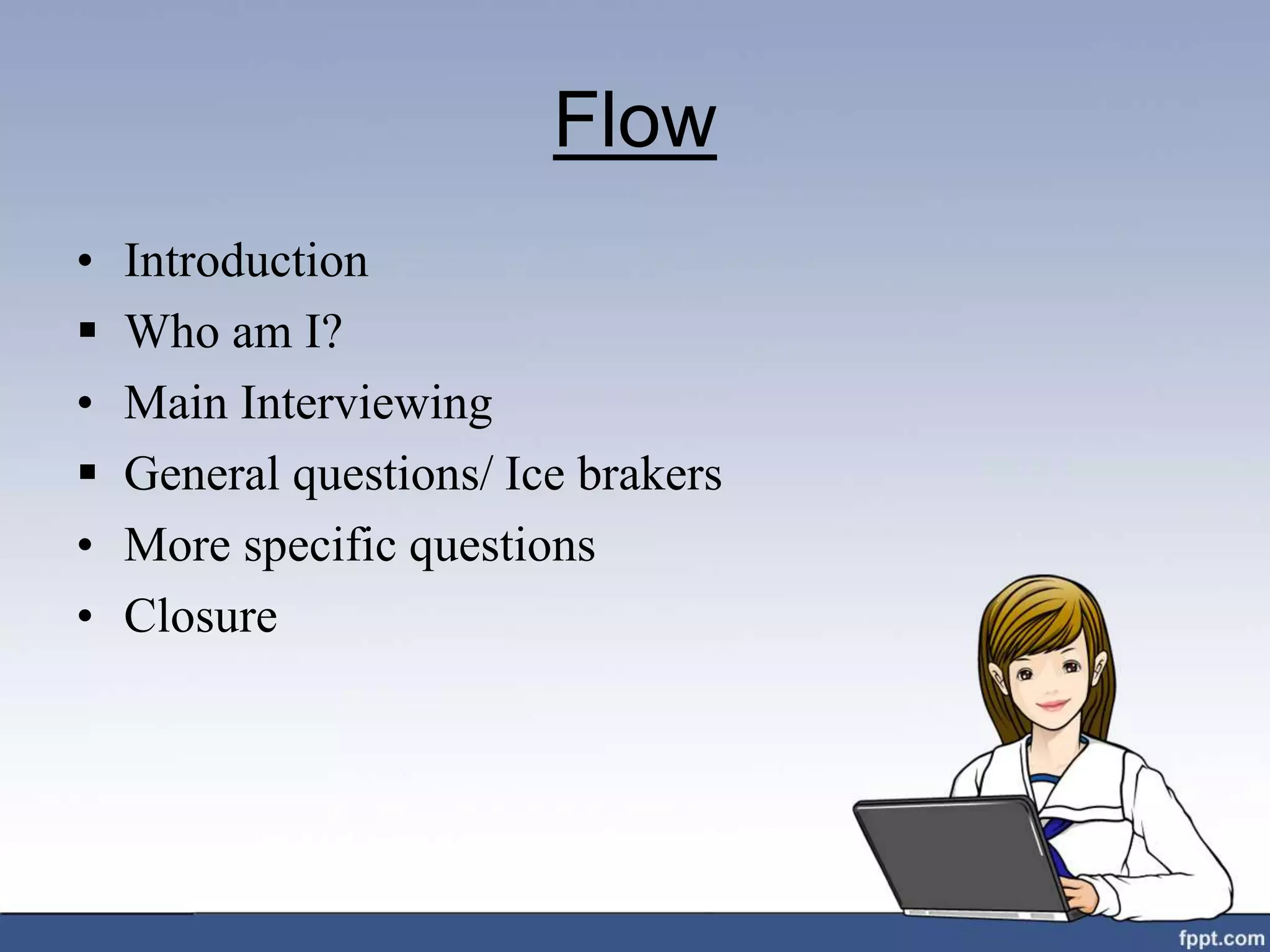 Flow
• Introduction
 Who am I?
• Main Interviewing
 General questions/ Ice brakers
• More specific questions
• Closure
 