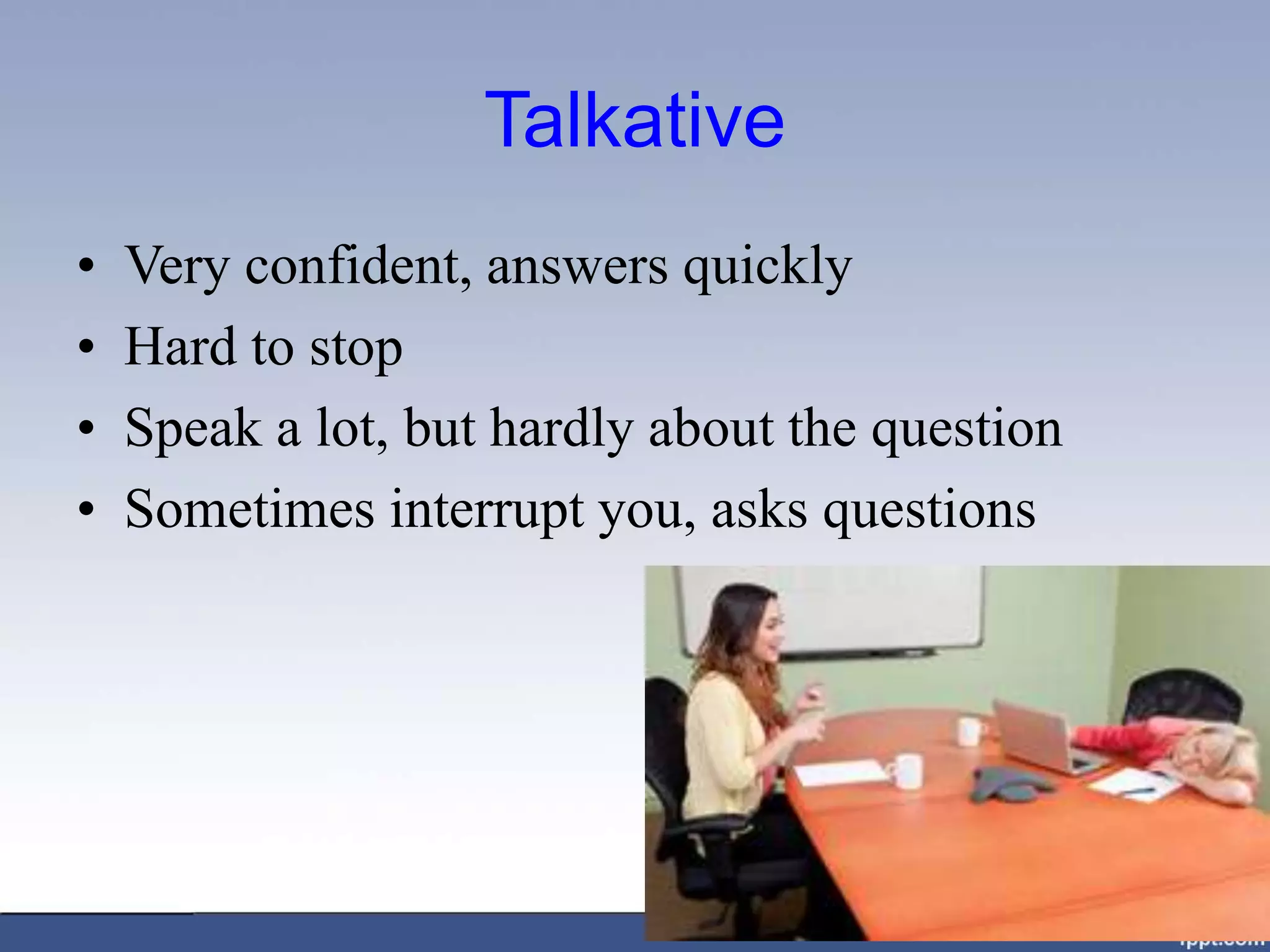 Talkative
• Very confident, answers quickly
• Hard to stop
• Speak a lot, but hardly about the question
• Sometimes interrupt you, asks questions
 