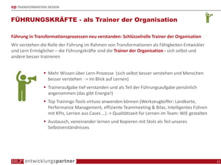 ep TRANSFORMATION DESIGN
FÜHRUNGSKRÄFTE - als Trainer der Organisation
13
Führung in Transformationsprozessen neu verstanden: Schlüsselrolle Trainer der Organisation
Wir verstehen die Rolle der Führung im Rahmen von Transformationen als Fähigkeiten-Entwickler
und Lern Ermöglicher – die Führungskräfte sind die Trainer der Organisation - sich selbst und
andere besser trainieren
Mehr Wissen über Lern-Prozesse (sich selbst besser verstehen und Menschen
besser verstehen -> im Blick auf Lernen)
Traineraufgabe tief verstanden und als Teil der Führungsaufgabe persönlich
angenommen (das gibt Energie!)
Top Trainings-Tools virtuos anwenden können (Werkzeugkoffer: Landkarte,
Performance Management, effiziente Teammeeting & Bilas, Intelligentes Führen
mit KPIs, Lernen aus Cases …) -> Qualitätszeit für Lernen im Team: WIE gestalten
Austausch, voneinander lernen und Kopieren mit Stolz als Teil unseres
Selbstverständnisses
 