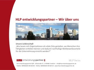 HLP entwicklungspartner GbR . Voltastraße 31 . D-60486 Frankfurt . info@hlp-entwicklungspartner.de
Telefon: 0049(69)43 00 820-00 . Telefax: 0049(69)43 00 820-10 . www.hlp-entwicklungspartner.de
HLP entwicklungspartner – Wir über uns
Unsere Leidenschaft
„Wie lassen sich Organisationen als vitale Orte gestalten, wo Menschen ihre
Fähigkeiten entfalten können und dadurch nachhaltige Wettbewerbsvorteile
für die Unternehmung erreicht werden?“
 