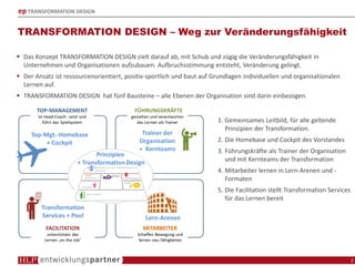 ep TRANSFORMATION DESIGN
TRANSFORMATION DESIGN – Weg zur Veränderungsfähigkeit
2
1. Gemeinsames Leitbild, für alle geltende
Prinzipien der Transformation.
2. Die Homebase und Cockpit des Vorstandes
3. Führungskräfte als Trainer der Organisation
und mit Kernteams der Transformation
4. Mitarbeiter lernen in Lern-Arenen und -
Formaten
5. Die Facilitation stellt Transformation Services
für das Lernen bereit
Das Konzept TRANSFORMATION DESIGN zielt darauf ab, mit Schub und zügig die Veränderungsfähigkeit in
Unternehmen und Organisationen aufzubauen. Aufbruchsstimmung entsteht, Veränderung gelingt.
Der Ansatz ist ressourcenorientiert, positiv-sportlich und baut auf Grundlagen individuellen und organisationalen
Lernen auf.
TRANSFORMATION DESIGN hat fünf Bausteine – alle Ebenen der Organisation sind darin einbezogen.
 
