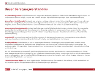 ep TRANSFORMATION DESIGN
Unser Beratungsverständnis
HLP entwicklungspartner beraten Unternehmen der privaten Wirtschaft, öffentliche Institutionen und kirchliche Organisationen. Zu
unserem Team gehören derzeit 7 Partner. Alle Kollegen verfügen über langjährige Erfahrungen in der Managementberatung.
Unser offenes Geschäftsmodell bedeutet, dass wir unsere Leistung mit einem starken Netzwerk an Beratern und Partner erbringen
können. Dies ermöglicht uns, für unsere Kunden maßgeschneiderte Beratung und Teams anzubieten. Wir haben kein Interesse an
möglichst großen Beratungsinterventionen – unser Geschäftsmodell richtet sich nur auf die Qualität der Beratung.
Unsere Unternehmensphilosophie zielt auf langfristige, partnerschaftliche Kundenbeziehungen mit einer hohen Vertrauenskultur
zwischen Beratern und Kunden ab. Wir verkaufen keine Beratungs-produkte; wir werden vielmehr von unseren Kunden in ihre
Entwicklungsprozesse einbezogen. Unser Geschäft entsteht weniger durch klassische Akquisition als vielmehr durch persönliche
Weiterempfehlung.
Unser Antrieb ist echtes, immer auch persönliches Interesse, die Managementkompetenzen und Organisation unserer Kunden
weiterzuentwickeln, mit allen ihren Besonderheiten, ihrer Kultur und Geschichte, ihrer Ausrichtung.
Als Erfolgsmaßstab unserer Arbeit gilt uns die langfristige Stabilität der Kundenorganisation. Unsere Kunden schätzen uns als
Impulsgeber und Ratgeber bei der Ausrichtung, der Gestaltung ihrer Prozesse, der Professionalisierung ihrer Projektarbeit, der
Verbesserung der Führung und der Zusammenarbeit. Unser Beratungsansatz beruht auf nachhaltiger, auch mühevoller Entwicklung
und Veränderung.
Wir sind weder bessere Fachleute noch bessere Manager als unsere Kunden. Wir unterstützen Organisationsentwicklung aus der
Rolle des externen Partners, mit Respekt vor den Fähigkeiten und Kenntnissen unserer Kunden. Dazu gehören gleiche Augenhöhe mit
unseren Auftraggebern, Mut zu kritischen Rückmeldungen, angemessene Konfrontation sowie offener Umgang mit unseren eigenen
beraterischen Möglichkeiten und Grenzen.
Unsere Erfahrungen zeigen, dass wir in Organisationen erfolgreich sind, die eine solche Art von Beratung suchen: Kunden also, die
sich verändern wollen und dabei eine echte Entwicklungspartnerschaft wünschen.
21
 