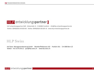 ep TRANSFORMATION DESIGN
HLP entwicklungspartner GbR . Voltastraße 31 . D-60486 Frankfurt . info@hlp-entwicklungspartner.de
Telefon: 0049(69)43 00 820-00 . Telefax: 0049(69)43 00 820-10 . www.hlp-entwicklungspartner.de
HLP Swiss Managementberatung GmbH · Wankdorffeldstrasse 102 · Postfach 261 · CH-3000 Bern 22
Telefon: +41 31 972 06 12 · post@hlp-swiss.ch · www.hlp-swiss.ch
22
 