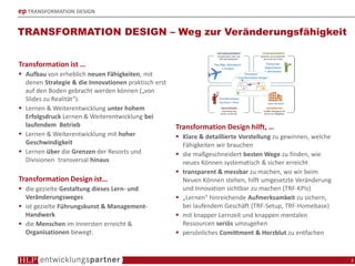 ep TRANSFORMATION DESIGN
TRANSFORMATION DESIGN – Weg zur Veränderungsfähigkeit
3
Transformation ist …
Aufbau von erheblich neuen Fähigkeiten, mit
denen Strategie & die Innovationen praktisch erst
auf den Boden gebracht werden können („von
Slides zu Realität“).
Lernen & Weiterentwicklung unter hohem
Erfolgsdruck Lernen & Weiterentwicklung bei
laufendem Betrieb
Lernen & Weiterentwicklung mit hoher
Geschwindigkeit
Lernen über die Grenzen der Resorts und
Divisionen transversal hinaus
Transformation Design ist…
die gezielte Gestaltung dieses Lern- und
Veränderungsweges
ist gezielte Führungskunst & Management-
Handwerk
die Menschen im Innersten erreicht &
Organisationen bewegt.
Transformation Design hilft, …
Klare & detaillierte Vorstellung zu gewinnen, welche
Fähigkeiten wir brauchen
die maßgeschneidert besten Wege zu finden, wie
neues Können systematisch & sicher erreicht
transparent & messbar zu machen, wo wir beim
Neuen Können stehen, hilft umgesetzte Veränderung
und Innovation sichtbar zu machen (TRF-KPIs)
„Lernen“ hinreichende Aufmerksamkeit zu sichern,
bei laufendem Geschäft (TRF-Setup, TRF-Homebase)
mit knapper Lernzeit und knappen mentalen
Ressourcen seriös umzugehen
persönliches Comittment & Herzblut zu entfachen
 