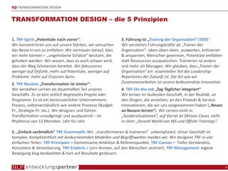 ep TRANSFORMATION DESIGN
TRANSFORMATION DESIGN – die 5 Prinzipien
4
1. TRF-Spirit „Potentiale nach vorne“:
Wir konzentrieren uns auf unsere Stärken, wir versuchen
das Beste in uns zu entfalten. Wir vertrauen darauf, dass
wir mehr können – „ungehobene Schätze“ besitzen, die
gehoben werden. Wir wissen, dass es auch schwer wird,
dass der Weg Schmerzen bereitet. Wir fokussieren
weniger auf Defizite, mehr auf Potentiale, weniger auf
Probleme, mehr auf Chancen darin.
2. TRF-Routine „Transformation ist immer“:
Wir verstehen Lernen als dauerhaften Teil unseres
Geschäfts. Es ist kein zeitlich begrenztes Projekt oder
Programm. Es ist ein kontinuierlicher Unternehmens-
Prozess, selbstverständlich wie andere Prozesse (Budget-
Pr., Strategie-Pr. etc.). Wir designen und führen
Transformation unaufgeregt und ausdauernd – im
Rhythmus von 12 Monaten. Jahr für Jahr.
3. Führung ist „Training der Organisation“ (TdO)“:
Wir verstehen Führungskräfte als „Trainer der
Organisation“: üben-üben-üben, auswerten, kritisieren
& anspornen, Menschen gewinnen, Potentiale entfalten
statt Ressourcen ausquetschen. Trainieren ist anders
und mehr als Managen. Wir glauben, dass „Trainer der
Organisation“ ein essentiellen Teil des Leadership-
Repertoires der Zukunft ist. Die Art wie wir
Zusammenarbeiten ist unsere bedeutendste Innovation.
4. TRF-On-the-Job „Tag-Täglicher integriert“
Wir lernen im laufenden Geschäft, in der Realität, an
den Dingen, die anstehen, an den Produkt & Service-
Innovationen, die wir uns vorgenommen haben („Neues
an Neuem lernen“). Wir Lernen nicht in
„Sondersituationen“, auf Vorrat an fiktiven Cases, nicht
in einer „Second World von WS und Offsite-Trainings“.
5. „Einfach verbindlich“ TRF-Grammatik: Wir „transformieren & trainieren“ unkompliziert. Unser Geschäft ist
komplex. Kompliziertheit mit konkurrierenden Modellen und Begriffswelten meiden wir. Wir designen TRF in vier
einfachen Teilen: TRF-Prinzipien = Gemeinsame Ambition & Referenzpunkte, TRF-Canvas = Tiefes Verständnis,
Konsistenz & Vereinbarung, TRF-Erlebnis = Lern-Arenen, auf den Menschen zentriert, TRF-Management: eigene
Bewegung klug beobachtet & hart auf Resultate gesteuert.
 