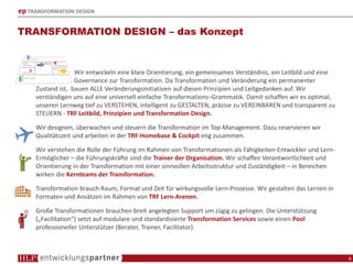 ep TRANSFORMATION DESIGN
TRANSFORMATION DESIGN – das Konzept
6
Wir entwickeln eine klare Orientierung, ein gemeinsames Verständnis, ein Leitbild und eine
Governance zur Transformation. Da Transformation und Veränderung ein permanenter
Zustand ist, bauen ALLE Veränderungsinitiativen auf diesen Prinzipien und Leitgedanken auf. Wir
verständigen uns auf eine universell-einfache Transformations–Grammatik. Damit schaffen wir es optimal,
unseren Lernweg tief zu VERSTEHEN, intelligent zu GESTALTEN, präzise zu VEREINBAREN und transparent zu
STEUERN - TRF Leitbild, Prinzipien und Transformation Design.
Wir designen, überwachen und steuern die Transformation im Top-Management. Dazu reservieren wir
Qualitätszeit und arbeiten in der TRF-Homebase & Cockpit eng zusammen.
Wir verstehen die Rolle der Führung im Rahmen von Transformationen als Fähigkeiten-Entwickler und Lern-
Ermöglicher – die Führungskräfte sind die Trainer der Organisation. Wir schaffen Verantwortlichkeit und
Orientierung in der Transformation mit einer sinnvollen Arbeitsstruktur und Zuständigkeit – in Bereichen
wirken die Kernteams der Transformation.
Transformation brauch Raum, Format und Zeit für wirkungsvolle Lern-Prozesse. Wir gestalten das Lernen in
Formaten und Ansätzen im Rahmen von TRF Lern-Arenen.
Große Transformationen brauchen breit angelegten Support um zügig zu gelingen. Die Unterstützung
(„Facilitation“) setzt auf modulare und standardisierte Transformation Services sowie einen Pool
professioneller Unterstützer (Berater, Trainer, Facilitator).
 