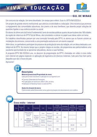 SUL DE MINAS
V I V A A E D U C A Ç Ã O
Um concurso de redação. Um tema desafiador. Um tempo para refletir. Esse é o EPTV NA ESCOLA.
Um projeto de grande retorno institucional, que valoriza a criatividade e a educação. Uma iniciativa que promove
o engajamento das comunidades educativas, dos jovens e de seus familiares, que deverão propor soluções de
questões ligadas a sua vivência escolar ou social.
Os alunos do último ano do Ensino Fundamental, tanto de escolas públicas quanto de particulares das 160 cidades
da região de cobertura da EPTV Sul de Minas, são convidados a colocar no papel suas ideias sobre um tema.
Os trabalhos classificados passam por uma comissão formada pela EPTV, os alunos que os fizeram visitam as
instalações da emissora, concorrendo a uma premiação exclusiva em um evento especial.
Além disso, os ganhadores participam do processo de produção do tema da redação, em um bloco dedicado a um
telejornal da EPTV. Ao mesmo tempo que o projeto integra as escolas, ele proporciona aos patrocinadores uma
excelente oportunidade de se aproximar educadores, alunos e suas famílias.
A proposta EPTV NA ESCOLA une, no decorrer da programação da EPTV, chamadas em vídeo à cross mídia
com internet em página especial e à aplicação da logomarca em diversos materiais, tudo para ficar bem perto
daqueles que são o futuro do país.
Aproveite!
Cross mídia - internet
Cotas
Períodos
mês
Site Propriedade Local Formato
Entrega
estimada total
por cota em 5
meses
Visibilidade
determinada
por cota/mês
Entrega
determinada
por cota em 5
meses
Visibilidade
estimada total por
cota/mês
4 4
Página Especial
do EPTV NA
ESCOLA
HOME DE
PROGRAMAÇÃO
DA EPTV
Patrocínio
da Página
Especial
Home Maxiboard 1 400
25%
-
-Internas
Retângulo
Superior
800 -
Home e
Internas
Retângulo 1 1.200 -
G1 Sul de Minas
Mídia de
Divulgação
Internas Megabox - - 280.000 15%
TOTAL 2.400 280.000
Material promocional/Propriedade de arena
Cada patrocinador terá direito à aplicação de sua logomarca em:
• Convites (Solenidade de Premiação);
• 02 aplicações em banner de 1,80mx1,20m, em lona;
• Aplicação em Backdrop fixado na sede da EPTV.
Ações de ativação da marca
O patrocinador poderá desenvolver outras ações de ativação e de relacionamento com o público.
Descrições
 