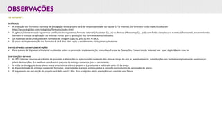 OBSERVAÇÕES
DE INTERNET:
MATERIAL
• A produção dos formatos da mídia de divulgação deste projeto será de responsabilidade da equipe EPTV Internet. Os formatos estão especificados em
http://anuncie.globo.com/redeglobo/formatos/index.html
• A agência/cliente enviará logomarca com fundo transparente, formato vetorial (Illustrator CS, .ai) ou Bitmap (Photoshop CS, .psd) com fundo claro/escuro e vertical/horizontal, encaminhando
também o manual de aplicação da referida marca para a produção dos formatos acima indicados.
• Os materiais serão produzidos em formatos de imagem (.jpg ou .gif) ou em HTML5.
• O prazo de implementação dos formatos é de 5 dias úteis após o recebimento da logomarca/material.
ENVIO E PRAZO DE IMPLEMENTAÇÃO
• Para o envio de logomarca/material ou dúvidas sobre os prazos de implementação, consulte a Equipe de Operações Comerciais de Internet em: opec.digital@eptv.com.br
DISPOSIÇÕES GERAIS
• A EPTV Internet reserva-se o direito de proceder a alterações na estrutura do conteúdo dos sites ao longo do ano, e, eventualmente, substituições nos formatos originalmente previstos no
plano de inserções. Em nenhum caso haverá prejuízo na entrega comercial para o anunciante.
• A mídia de divulgação deste plano leva a uma notícia sobre o projeto e é produzida e publicada pelo G1 da praça.
• A disponibilidade da entrega comercial, formatos, propriedades e preços estão sujeitos à consulta no momento da aprovação do plano.
• O pagamento da veiculação do projeto será feito em 15 dfm. Para o registro desta prestação será emitida uma fatura.
 