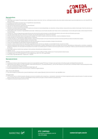 MARKETING
EPTV CAMPINAS
marketing.cam@eptv.com.br
(19) 3776-6555
comercial.eptv.com.br
Observações Gerais:
•	 Preço fixo.
•	 O patrocinador da cota regional 20 mercados bloqueia o segmento para compra de cotas locais. Com isso, a confirmação da venda das cotas locais somente acontecerá após o prazo de prioridade desta cota, no dia 16/out/2015 (16h,
horário de Brasília);
•	 Prioridade para patrocinadores do promotor entre 17 e 21/ou/2015 (16h, horário de Brasília);
•	 Disponibilidade para todo mercado em 22/out/2015;
•	 Prazo limite de comercialização até 14/mar/2016 (16h, horário de Brasília);
•	 Reservamo-nos o direito de exclusividade na veiculação;
•	 A mídia básica será administrada pelo marketing da EPTV e poderá ocorrer alteração em virtude da disponibilidade, sem comprometer a entrega, mantendo a relação previsto versus exibido no total do projeto. O acerto de contas dar-se-á
no final do projeto, pelo total de inserções exibidas;
•	 A Globo produzirá o filme. A assinatura é responsabilidade do patrocinador. Lembramos que as caracterizações não podem conter menção a ofertas e promoções/preços, tanto em vídeo quanto em áudio, conforme manual de Formatos
Comerciais da Globo;
•	 A assinatura de 5” deve ser entregue pelo patrocinador até dez dias úteis antes da data da primeira veiculação ou em data definida pela emissora, assim como o texto com até 8 palavras para locução;
•	 Caso sejam comercializadas duas cotas, o filme terá 30” de duração. Caso seja comercializada uma cota, o filme terá 15” de duração;
•	 O filme é exclusivo do patrocinador somente nos mercados por ele comprados. Para conhecer os projetos comerciais das outras praças, consulte seu Atendimento Comercial;
•	 O projeto não poderá ser comercializado para o segmento de bares e restaurantes;
•	 Este projeto não poderá ser comercializado para bebidas destiladas, conforme normatização vigente, uma vez que estão previstas inserções fora do horário permitido para anúncios de produtos dessa categoria;
•	 O uso da marca do evento deve ser submetido à avaliação e autorização da Globo;
•	 A EPTV se reserva o direito de exibir chamadas adicionais sem a marca dos patrocinadores em função de necessidades estratégicas e/ou promocionais;
•	 O evento é de responsabilidade da Comida di Buteco Produções Gastronômicas Ltda;
•	 O promotor se reserva o direito de alterar itens relacionados a propriedades de arena, data e/ou local, adequando-os às necessidades do evento, em acordo com a Globo;
•	 O vídeo será produzido pela Globo Comunicação e Participações S/A para utilização privada e é proibida a reprodução total ou parcial, por qualquer meio ou processo, especialmente por sistemas gráficos, microfílmicos, reprográficos,
fonográficosevideográficos,bemcomoqualqueralteração/ediçãoemseuconteúdo.Essasproibiçõesaplicam-setambémàscaracterísticasgráficasdaobraeàsuaeditoração.Proibidoousonãoautorizadosobpenaderesponsabilização
dos infratores.
•	 O patrocinador receberá um relatório de pós-venda após o final da veiculação, desenvolvido pelo marketing da emissora.
•	 Pagamento: 15 d.f.m.
•	 (1) Previsão com base na simulação realizada em 16/set/2015 no Sistema de Informações de Mídia da TV Globo, podendo variar em função do período de exibição do plano;
•	 (2) Programas Locais: PTV1 e PTV2 (Jornal da EPTV 1ª e 2ªed.) exibidos de seg. a sáb, às 12h e 19h15 respectivamente.
•	 Fonte de Dados: Ibope Media Workstation – Ribeirão Preto – maio/2015.
Observações de Internet:
MATERIAL
•	 A produção dos formatos da mídia de divulgação deste projeto será de responsabilidade da equipe EPTV Internet. Os formatos estão especificados em http://anuncie.globo.com/redeglobo/formatos/index.html
•	 A agência/cliente enviará logomarca com fundo transparente, formato vetorial (Illustrator CS, .ai) ou Bitmap (Photoshop CS, .psd) com fundo claro/escuro e vertical/horizontal, encaminhando também o manual de aplicação da referida
marca para a produção dos formatos acima indicados.
•	 Os materiais serão produzidos em HTML5 ou em formatos de imagem (.jpg ou .gif).
•	 O prazo de implementação dos formatos é de 5 dias úteis após o recebimento da logomarca/material.
ENVIO E PRAZO DE IMPLEMENTAÇÃO
•	 Para o envio de logomarca ou dúvidas sobre os prazos de implementação, consulte a equipe de Operações Comerciais de Internet em: opec.digital@eptv.com.br
DISPOSIÇÕES GERAIS
•	 A EPTV Internet reserva-se o direito de proceder a alterações na estrutura do conteúdo dos sites ao longo do ano, e, eventualmente, substituições nos formatos originalmente previstos no plano de inserções. Em nenhum caso haverá
prejuízo na entrega comercial para o anunciante. A disponibilidade da entrega comercial está sujeita à consulta no momento da aprovação do plano.
•	 O pagamento da veiculação do projeto será feito em 15 dfm.
 