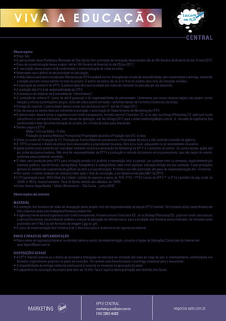 CENTRAL
V I V A A E D U C A Ç Ã O
Observações
• Preço fixo;
• O patrocinador atual (Prefeitura Municipal de São Carlos) tem prioridade de renovação desse projeto até às 16h (horário de Brasília) do dia 31/mar/2017;
• Prazo de comercialização desse projeto: até às 16h (horário de Brasília) do dia 23/jun/2017 ;
• A veiculação desse projeto está condicionada à comercialização de todas as cotas;
• Reservamo-nos o direito de exclusividade na veiculação;
• A mídia básica será administrada pelo Marketing da EPTV e poderá ocorrer alteração em virtude da disponibilidade, sem comprometer a entrega, mantendo
a relação previsto versus exibido no total do projeto. O acerto de contas dar-se-á no final do projeto, pelo total de inserções exibidas;
• A realização do evento é da EPTV. O patrocinador terá exclusividade dos materiais somente no mercado por ele adquirido;
• A produção dos VTs é de responsabilidade da EPTV;
• A assinatura do material será precedida de “oferecimento”;
• A produção da vinheta 5” (texto de até 8 palavras) é de responsabilidade do patrocinador. Lembramos que essas caracterizações não podem conter
menção a ofertas e promoções/ preços, tanto em vídeo quanto em áudio, conforme manual de Formatos Comerciais da Globo;
• Entrega do material: o patrocinador deverá enviar sua assinatura com 5’’ até dia 21/ago/2017;
• Uso da marca do evento deve ser submetido à avaliação e autorização do Departamento de Marketing da EPTV;
• O patrocinador deverá enviar a logomarca com fundo transparente, formato vetorial (Illustrator CS .ai ou.eps) ou bitmap (Photoshop CS .psd) com fundo
claro/escuro e vertical/horizontal, com manual de aplicação, até dia 04/ago/2017 para o email marketing@eptv.com.br. A inclusão da logomarca fica
condicionada à data da comercialização do projeto, em virtude do prazo para impressão;
• Valores pagos a EPTV:
- Mídia TV/Cross Mídia: 15 dfm;
- Produção do evento/Material Promocional/Propriedade de arena e Produção dos VTs: à vista;
• Sobre os custos de Produção do VT, Produção do Evento/Material promocional e Propriedade de arena e não incidirão comissão de agência;
• A EPTV se reserva o direito de alterar itens relacionados a propriedades de arena, data e/ou local, adequando-os às necessidades do evento;
• Ações promocionais poderão ser realizadas mediante consulta e aprovação do Marketing da EPTV e o promotor do evento. Os custos dessas ações são
por conta dos patrocinadores. Não será de responsabilidade da EPTV a colocação e retirada de banners extra promocionais, que não sejam do evento,
conforme plano comercial acordado;
• O vídeo será produzido pela EPTV para utilização privada e é proibida a reprodução total ou parcial, por qualquer meio ou processo, especialmente por
sistemas gráficos, microfílmicos, reprográficos, fonográficos e videográficos, bem como qualquer alteração/edição em seu conteúdo. Essas proibições
aplicam-se também às características gráficas da obra e à sua editoração. Proibido o uso não autorizado sob pena de responsabilização dos infratores;
• Pós-venda: o cliente receberá um relatório/vídeo após o final da veiculação, a ser desenvolvido pelo MKT da EPTV;
• (1) Programação Local: BPLO (Bom dia Cidade), exibido de segunda a sexta, às 7h10, PTV1 / PTV2 (Jornal da EPTV 1ª e 2ª Ed.) exibidos de seg. a sáb, às
12h05 e 19h15, respectivamente. Terra da Gente, exibido aos sábados, às 13h50.
• Fonte: Kantar Ibope Media – Media Workstation – São Carlos – junho/2016.
Observações de internet
MATERIAL
• A produção dos formatos da mídia de divulgação deste projeto será de responsabilidade da equipe EPTV Internet. Os formatos estão especificados em
http://anuncie.globo.com/redeglobo/formatos/index.html
• A agência/cliente enviará logomarca com fundo transparente, formato vetorial (Illustrator CS, .ai) ou Bitmap (Photoshop CS, .psd) com fundo claro/escuro
e vertical/horizontal, encaminhando também o manual de aplicação da referida marca para a produção dos formatos acima indicados. Os formatos serão
produzidos em HTML5 ou em formatos de imagem (.jpg ou .gif).
• O prazo de implementação dos formatos é de 5 dias úteis após o recebimento da logomarca/material.
ENVIO E PRAZO DE IMPLEMENTAÇÃO
• Para o envio de logomarca/material ou dúvidas sobre os prazos de implementação, consulte a Equipe de Operações Comerciais de Internet em:
opec.digital@eptv.com.br
DISPOSIÇÕES GERAIS
• A EPTV Internet reserva-se o direito de proceder a alterações na estrutura do conteúdo dos sites ao longo do ano, e, eventualmente, substituições nos
formatos originalmente previstos no plano de inserções. Em nenhum caso haverá prejuízo na entrega comercial para o anunciante.
• A disponibilidade da entrega comercial está sujeita à consulta no momento da aprovação do plano
• O pagamento da veiculação do projeto será feito em 15 dfm. Para o registro desta prestação será emitida uma fatura.
MARKETING
EPTV CENTRAL
marketing.sca@eptv.com.br
(16) 3363-6482
negocios.eptv.com.br
 