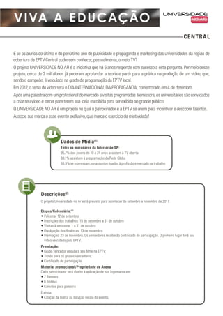 VIVA A EDUCAÇÃO
CENTRAL
E se os alunos do último e do penúltimo ano de publicidade e propaganda e marketing das universidades da região de
cobertura da EPTV Central pudessem conhecer, pessoalmente, o meio TV?
O projeto UNIVERSIDADE NO AR é a iniciativa que há 6 anos responde com sucesso a esta pergunta. Por meio desse
projeto, cerca de 2 mil alunos já puderam aprofundar a teoria e partir para a prática na produção de um vídeo, que,
sendo o campeão, é veiculado na grade de programação da EPTV local.
Em 2017, o tema do vídeo será o DIA INTERNACIONAL DA PROPAGANDA, comemorado em 4 de dezembro.
Após uma palestra com um profissional do mercado e visitas programadas à emissora, os universitários são convidados
a criar seu vídeo e torcer para terem sua ideia escolhida para ser exibida ao grande público.
O UNIVERSIDADE NO AR é um projeto no qual o patrocinador e a EPTV se unem para incentivar e descobrir talentos.
Associe sua marca a esse evento exclusivo, que marca o exercício da criatividade!
Entre os moradores do Interior de SP:
95,7% dos jovens de 18 a 24 anos assistem à TV aberta
88,1% assistem à programação da Rede Globo
56,9% se interessam por assuntos ligados à profissão e mercado de trabalho
Dados de Mídia(1)
O projeto Universidade no Ar está previsto para acontecer de setembro a novembro de 2017.
Etapas/Calendário:(2)
•	Palestra: 12 de setembro
•	Inscrições dos trabalhos: 15 de setembro a 31 de outubro
•	Visitas à emissora: 1 a 31 de outubro
•	Divulgação dos finalistas: 13 de novembro
•	Premiação: 23 de novembro. Os vencedores receberão certificado de participação. O primeiro lugar terá seu
vídeo veiculado pela EPTV.
Premiação:
•	Grupo vencedor veiculará seu filme na EPTV;
•	Troféu para os grupos vencedores;
•	Certificado de participação.
Material promocional/Propriedade de Arena
Cada patrocinador terá direito à aplicação de sua logomarca em:
•	2 Banners
•	6 Troféus
•	Convites para palestra
E ainda:
•	Citação da marca na locução no dia do evento.
Descrições(2)
 