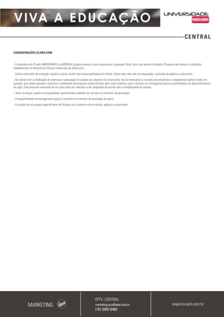 VIVA A EDUCAÇÃO
CENTRAL
CONSIDERAÇÕES GLOBO.COM
- A assinatura do PI pelo ANUNCIANTE ou AGÊNCIA obriga as partes e seus sucessores, a qualquer título, tanto aos termos do próprio PI quanto aos termos e condições
estabelecidos no Manual de Práticas Comerciais da Globo.com.
- Custos estimados de produção orçados à parte, sendo total responsabilidade do cliente. Sobre este valor não há negociação, comissão da agência e descontos.
- De acordo com a sinalização de interesse e adequação do projeto aos objetivos do anunciante, faz-se necessária a consulta aos envolvidos e responsáveis pelo(s) site(s) em
questão, que devem aprovar e autorizar o andamento da proposta comercial final, bem como analisar, orçar e estimar um cronograma para as possibilidades de desenvolvimento
da ação. Esse processo necessita de um prazo para ser realizado a ser estipulado de acordo com a complexidade do projeto.
- Tanto os preços, quanto as propriedades apresentadas poderão ser revistos no momento da aprovação.
- A disponibilidade de entrega está sujeita à consulta no momento da aprovação do plano.
- A criação de um projeto especial deve ser firmada sob a parceria entre veículo, agência e anunciante.
MARKETING
EPTV CENTRAL
marketing.sca@eptv.com.br
(16) 3363-6482
negocios.eptv.com.br
 