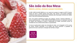 São João da Boa Mesa
Sabores, aromas , texturas e preços irresistíveis.
O SÃO JOÃO DA BOA MESA já é um evento de sucesso na região da EPTV Central.
Criado em 2013 e voltado apenas para bares, hoje, devido a sua grande aceitação,
contempla outras áreas da gastronomia. Realizado pela Associação Comercial da cidade,
já tem mais de 28 empresas participantes.
Com uma grande variedade de pratos com sabores, aromas e texturas diferentes - a
preços superacessíveis - o SÃO JOÃO DA BOA MESA promove um expressivo aumento
do público que frequenta os bares e restaurantes da cidade, procurando provar as
novidades de uma culinária democrática e surpreendente.
A marca do patrocinador estará nas chamadas de vídeo, com divulgação no G1 e arena
do evento, ficando associada a um projeto que busca promover a qualidade da
gastronomia local e estimular a interação das famílias e amigos.
Set/18
São João da
Boa Vista
 