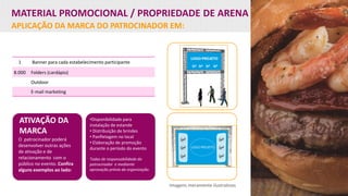 MATERIAL PROMOCIONAL / PROPRIEDADE DE ARENA
APLICAÇÃO DA MARCA DO PATROCINADOR EM:
ATIVAÇÃO DA
MARCA
O patrocinador poderá
desenvolver outras ações
de ativação e de
relacionamento com o
público no evento. Confira
alguns exemplos ao lado:
Imagens meramente ilustrativas
1 Banner para cada estabelecimento participante
8.000 Folders (cardápio)
Outdoor
E-mail marketing
•Disponibilidade para
instalação de estande
• Distribuição de brindes
• Panfletagem no local
• Elaboração de promoção
durante o período do evento
Todas de responsabilidade do
patrocinador e mediante
aprovação prévia da organização.
 