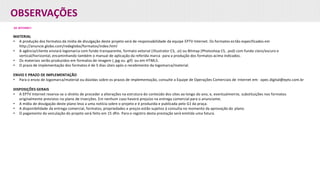 OBSERVAÇÕES
DE INTERNET:
MATERIAL
• A produção dos formatos da mídia de divulgação deste projeto será de responsabilidade da equipe EPTV Internet. Os formatos estão especificados em
http://anuncie.globo.com/redeglobo/formatos/index.html
• A agência/cliente enviará logomarca com fundo transparente, formato vetorial (Illustrator CS, .ai) ou Bitmap (Photoshop CS, .psd) com fundo claro/escuro e
vertical/horizontal, encaminhando também o manual de aplicação da referida marca para a produção dos formatos acima indicados.
• Os materiais serão produzidos em formatos de imagem (.jpg ou .gif) ou em HTML5.
• O prazo de implementação dos formatos é de 5 dias úteis após o recebimento da logomarca/material.
ENVIO E PRAZO DE IMPLEMENTAÇÃO
• Para o envio de logomarca/material ou dúvidas sobre os prazos de implementação, consulte a Equipe de Operações Comerciais de Internet em: opec.digital@eptv.com.br
DISPOSIÇÕES GERAIS
• A EPTV Internet reserva-se o direito de proceder a alterações na estrutura do conteúdo dos sites ao longo do ano, e, eventualmente, substituições nos formatos
originalmente previstos no plano de inserções. Em nenhum caso haverá prejuízo na entrega comercial para o anunciante.
• A mídia de divulgação deste plano leva a uma notícia sobre o projeto e é produzida e publicada pelo G1 da praça.
• A disponibilidade da entrega comercial, formatos, propriedades e preços estão sujeitos à consulta no momento da aprovação do plano.
• O pagamento da veiculação do projeto será feito em 15 dfm. Para o registro desta prestação será emitida uma fatura.
 