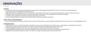 OBSERVAÇÕES
DE INTERNET:
MATERIAL
• A produção dos formatos da mídia de divulgação deste projeto será de responsabilidade da equipe EPTV Internet. Os formatos estão especificados em
http://anuncie.globo.com/redeglobo/formatos/index.html
• A agência/cliente enviará logomarca com fundo transparente, formato vetorial (Illustrator CS, .ai) ou Bitmap (Photoshop CS, .psd) com fundo claro/escuro e
vertical/horizontal, encaminhando também o manual de aplicação da referida marca para a produção dos formatos acima indicados.
• Os materiais serão produzidos em formatos de imagem (.jpg ou .gif) ou em HTML5.
• O prazo de implementação dos formatos é de 5 dias úteis após o recebimento da logomarca/material.
ENVIO E PRAZO DE IMPLEMENTAÇÃO
• Para o envio de logomarca/material ou dúvidas sobre os prazos de implementação, consulte a Equipe de Operações Comerciais de Internet em: opec.digital@eptv.com.br
DISPOSIÇÕES GERAIS
• A EPTV Internet reserva-se o direito de proceder a alterações na estrutura do conteúdo dos sites ao longo do ano, e, eventualmente, substituições nos formatos
originalmente previstos no plano de inserções. Em nenhum caso haverá prejuízo na entrega comercial para o anunciante.
• A mídia de divulgação deste plano leva a uma notícia sobre o projeto e é produzida e publicada pelo G1 da praça.
• A disponibilidade da entrega comercial, formatos, propriedades e preços estão sujeitos à consulta no momento da aprovação do plano.
• O pagamento da veiculação do projeto será feito em 15 dfm. Para o registro desta prestação será emitida uma fatura.
 