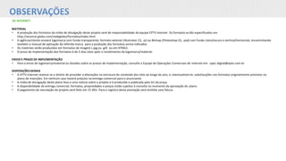 OBSERVAÇÕES
DE INTERNET:
MATERIAL
• A produção dos formatos da mídia de divulgação deste projeto será de responsabilidade da equipe EPTV Internet. Os formatos estão especificados em
http://anuncie.globo.com/redeglobo/formatos/index.html
• A agência/cliente enviará logomarca com fundo transparente, formato vetorial (Illustrator CS, .ai) ou Bitmap (Photoshop CS, .psd) com fundo claro/escuro e vertical/horizontal, encaminhando
também o manual de aplicação da referida marca para a produção dos formatos acima indicados.
• Os materiais serão produzidos em formatos de imagem (.jpg ou .gif) ou em HTML5.
• O prazo de implementação dos formatos é de 5 dias úteis após o recebimento da logomarca/material.
ENVIO E PRAZO DE IMPLEMENTAÇÃO
• Para o envio de logomarca/material ou dúvidas sobre os prazos de implementação, consulte a Equipe de Operações Comerciais de Internet em: opec.digital@eptv.com.br
DISPOSIÇÕES GERAIS
• A EPTV Internet reserva-se o direito de proceder a alterações na estrutura do conteúdo dos sites ao longo do ano, e, eventualmente, substituições nos formatos originalmente previstos no
plano de inserções. Em nenhum caso haverá prejuízo na entrega comercial para o anunciante.
• A mídia de divulgação deste plano leva a uma notícia sobre o projeto e é produzida e publicada pelo G1 da praça.
• A disponibilidade da entrega comercial, formatos, propriedades e preços estão sujeitos à consulta no momento da aprovação do plano.
• O pagamento da veiculação do projeto será feito em 15 dfm. Para o registro desta prestação será emitida uma fatura.
 