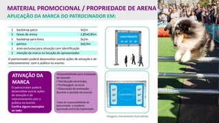 MATERIAL PROMOCIONAL / PROPRIEDADE DE ARENA
APLICAÇÃO DA MARCA DO PATROCINADOR EM:
ATIVAÇÃO DA
MARCA
O patrocinador poderá
desenvolver outras ações
de ativação e de
relacionamento com o
público no evento.
Confira alguns exemplos
ao lado:
Imagens meramente ilustrativas
•Disponibilidade para instalação
de estande
• Distribuição de brindes
• Panfletagem no local
• Elaboração de promoção
durante o período do evento
Todas de responsabilidade do
patrocinador e mediante
aprovação prévia da organização.
1 backdrop palco 3x2m
5 faixas de arena 1,85x0,85m
1 backdrop para fotos 3x2m
1 pórtico 3x0,9m
1 área exclusiva para ativação com identificação
1 menção da marca na locução do apresentador
O patrocinador poderá desenvolver outras ações de ativação e de
relacionamento com o público no evento.
 