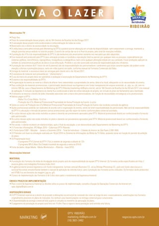 RIBEIRÃO
V I V A O L A Z E R
Observações TV
• Preço fixo;
• Prazo de comercialização desse projeto: até às 16h (horário de Brasília) do dia 25/ago/2017;
• A veiculação desse projeto está condicionada à comercialização de todas as cotas;
• Reservamo-nos o direito de exclusividade na veiculação;
• A mídia básica será administrada pelo Marketing da EPTV e poderá ocorrer alteração em virtude da disponibilidade, sem comprometer a entrega, mantendo a
relação prevista versus exibido no total do projeto. O acerto de contas dar-se-á no final do projeto, pelo total de inserções exibidas;
• A produção dos VTs é de responsabilidade da EPTV e são exclusivos dos anunciantes somente nos mercados por eles adquiridos;
• Esse material será produzido pela EPTV para utilização privada e é proibida a reprodução total ou parcial, por qualquer meio ou processo, especialmente por
sistemas gráficos, microfílmicos, reprográficos, fonográficos e videográficos, bem como qualquer alteração/edição em seu conteúdo. Essas proibições aplicam-se
também às características gráficas da obra e à sua editoração. Proibido o uso não autorizado sob pena de responsabilização dos infratores;
• A produção das vinhetas de 5” (texto de até 8 palavras) são de responsabilidade dos patrocinadores. Lembramos que essas caracterizações não podem conter
menção a ofertas e promoções/preços, tanto em vídeo quanto em áudio, conforme manual de Formatos Comerciais da Globo;
• Entrega do material: a assinatura deve ser entregue pelo cliente até o dia 18/set/2017;
• A assinatura do material será precedida por “oferecimento”;
• O uso da marca do projeto deve ser submetido à avaliação e autorização do Departamento de Marketing da EPTV;
• O evento é de responsabilidade da EPTV;
• A organização do evento se reserva o direito de alterar itens relacionados a propriedades de arena, data e/ou local, adequando-os às necessidades do evento;
• Para confecção de materiais promocionais, o patrocinador deverá enviar sua logomarca com fundo transparente em arquivo extensão .ai, .eps, ou .cdr, com no
mínimo 300 dpi, para o Departamento de Marketing da EPTV Ribeirão (marketing.rib@eptv.com.br), até às 16h (horário de Brasília) do dia 04/set/2017, com manual
de aplicação. A inclusão da logomarca do cliente fica condicionada à data da comercialização do projeto, em virtude do prazo de fechamento para impressão;
• A emissora se reserva o direito de exibir chamadas adicionais sem a marca dos patrocinadores, em função de necessidades estratégicas e/ou promocionais;
• Valores pagos a EPTV:
- Mídia TV e Cross Mídia: 15 d.f.m;
- Produção dos VTs, Material Promocional/Propriedade de Arena/Produção do Evento: à vista;
• Sobre os custos de Produção dos VTs/Material Promocional/Propriedade de Arena/Produção do Evento não incidirão comissão de agência;
• Ações promocionais poderão ser realizadas de acordo com a organização do evento, sendo de total responsabilidade do patrocinador. Não será de responsabilidade
da EPTV a colocação e retirada de banners extras promocionais que não sejam do evento conforme plano comercial acordado;
• Os custos dessas ações não estão incluídos no plano e deverão ser previamente aprovados pela EPTV. Material promocional deverá ser confeccionado e fornecido
pelo patrocinador.
• Os custos dessas ações não estão incluídos no plano e deverão ser previamente aprovados pela EPTV. Material promocional deverá ser confeccionado e fornecido
pelo patrocinador.
• Pós-venda: o cliente receberá um relatório/vídeo, após o final da veiculação, a ser desenvolvido pelo Departamento de Marketing da EPTV;
• (1) Fonte das informações: IPC Maps 2016 – Cobertura EPTV Ribeirão
• (1) Fonte:Ipsos EGM – Marplan - Janeiro a Dezembro 2014 - Total de Indivíduos – Cidades do Interior de São Paulo (3.991.900)
• (2) Previsão com base na simulação realizada em 19/jul/2016 no Sistema de Informações de Mídia da TV Globo, podendo variar em função do período de exibição
do plano;
• (3) Programação local:
- O programa PTV1(Jornal da EPTV 1ªEd.) é exibido de segunda a sábado às 12h;
- O programa BPLO (Bom Dia Cidade) é exibido de segunda a sexta às 07h10;
• Fonte de dados: Ibope Media - Media Workstation – Ribeirão - maio/2016.
Observações Internet
MATERIAL
• A produção dos formatos da mídia de divulgação deste projeto será de responsabilidade da equipe EPTV Internet. Os formatos estão especificados em http://
anuncie.globo.com/redeglobo/formatos/index.html
• A agência/cliente enviará logomarca com fundo transparente, formato vetorial (Illustrator CS, .ai) ou Bitmap (Photoshop CS, .psd) com fundo claro/escuro e
vertical/horizontal, encaminhando também o manual de aplicação da referida marca para a produção dos formatos acima indicados. Os formatos serão produzidos
em HTML5 ou em formatos de imagem (.jpg ou .gif).
• O prazo de implementação dos formatos é de 5 dias úteis após o recebimento da logomarca/material.
ENVIO E PRAZO DE IMPLEMENTAÇÃO
• Para o envio de logomarca/material ou dúvidas sobre os prazos de implementação, consulte a Equipe de Operações Comerciais de Internet em:
opec.digital@eptv.com.br
DISPOSIÇÕES GERAIS
• A EPTV Internet reserva-se o direito de proceder a alterações na estrutura do conteúdo dos sites ao longo do ano, e eventualmente, substituições nos formatos
originalmente previstos no plano de inserções. Em nenhum caso haverá prejuízo na entrega comercial para o anunciante.
• A disponibilidade da entrega comercial está sujeita à consulta no momento da aprovação do plano.
• O pagamento da veiculação do projeto será feito em 15 dfm. Para o registro desta prestação será emitida uma fatura.
MARKETING
EPTV RIBEIRÃO
marketing.rib@eptv.com.br
(16) 3601-3482
negocios.eptv.com.br
 