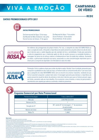 REDE
V I V A A E M O Ç Ã O CAMPANHAS
DE VÍDEO
DATAS PROMOCIONAIS EPTV 2017
Observações
• Preço: conforme lista vigente no período de veiculação;
• Prazo de comercialização: 20 dias úteis antes do início da veiculação;
• Mídia TV: valor mínimo de compra equivalente ao valor de um comercial de 30” no Jornal Nacional, em cada mercado/flight;
• Cota exclusiva por data promocional/mercado;
• Programação básica: a mídia será planejada pelo Marketing da EPTV de acordo com a adequação ao tema. Poderá ocorrer alteração em virtude da disponibilidade, sem comprometer a entrega;
• Produção do VT: o material será produzido pela EPTV, sem custo de produção do VT e é exclusivo do anunciante somente nos mercados por ele adquirido;
• A assinatura é de responsabilidade do anunciante e deverá ter 7” de imagens em movimento e texto com até 12 palavras. Lembramos que estas caracterizações não podem conter menção a ofertas e promoções/preços, tanto em vídeo
quanto em áudio, conforme manual de Formatos Comerciais da Globo;
• Entrega do material: a assinatura deve ser entregue pelo cliente até 7 dias úteis antes da data de veiculação;
• A assinatura do material será precedida por “Homenagem”;
• Este material é de propriedade da EPTV, para utilização privada e é proibida a reprodução total ou parcial, por qualquer meio ou processo, especialmente por sistemas gráficos, microfílmicos, reprográficos, fonográficos e videográficos, bem
como qualquer alteração/edição em seu conteúdo. Essas proibições aplicam-se também às características gráficas da obra e à sua editoração. Proibido o uso não autorizado sob pena de responsabilização dos infratores;
• Este produto não prevê prioridade de compra para o portifólio de vídeos 2018;
• Condições de pagamento: Mídia TV: 15 d.f.m.;
• Pós-venda: o cliente receberá um relatório no final da veiculação, a ser desenvolvido pelo Marketing da EPTV;
• Consulte sempre o seu Atendimento Comercial.
DATAS PROMOCIONAIS
Dia Internacional da Água: 22 de março
Dia Mundial do Meio Ambiente: 5 de junho
Dia do Corretor de Imóveis: 27 de agosto
Dia Nacional do Idoso: 10
de outubro
Dia do Professor: 15 de outubro
Dia do Dentista: 25 de outubro
As mulheres são protagonistas da própria história. Por isso, a campanha de vídeo OUTUBRO ROSA vai
tocar o coração de vocês, reforçando a importância do exame preventivo anual do câncer do colo de útero,
que é decisivo para a saúde daquelas que são exemplo de luta e sensibilidade. Criada para aproveitar
a onda de engajamento que o tradicional apelo do mês de outubro provoca na sociedade brasileira, a
mensagem faz parte de um esforço coletivo e fundamental em favor da saúde das mulheres. Assinando
os vídeos, o patrocinador destacará sua marca, associando-a a uma conscientização importante que é a
chave para a conquista da dignidade e da felicidade de cada uma delas.
Prevenção. Esta é a palavra-chave para cuidar da própria saúde. Atitude. Essa é condição necessária para
conquistar a qualidade de vida. Cada vez mais, os homens estão se conscientizando disso. É por essa razão
que a campanha de vídeo NOVEMBRO AZUL vem ao encontro do universo masculino, revelando de que
forma é possível conquistar o próprio bem-estar. A mensagem aproveita para destacar a importância do
exame preventivo anual de câncer de próstata e como ele é decisivo para que os homens possam seguir
em frente, vencendo cada vez mais desafios. Ao se associar a essa iniciativa, a marca do patrocinador é
reconhecida como aquela que valoriza e estimula a medicina preventiva.
Período de Veiculação 7 dias a definir/2017
Mercado CAM/RIB/SCA/VAR
Número de VTs 1
Duração do VT
30”, sendo 23” de mensagem + 7” de assinatura
do patrocinador
Número de Cotas EXCLUSIVA
Mídia TV 1 JNAC
Esquema Comercial por Data Promocional
REDE
V I V A A E M O Ç Ã O
 