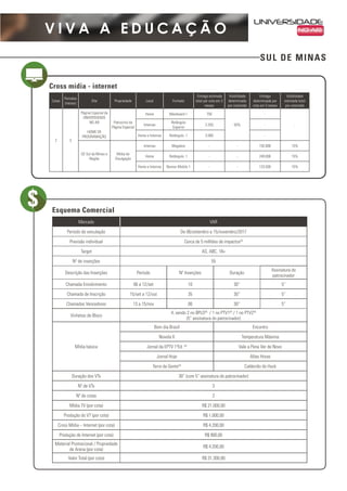 SUL DE MINAS
V I V A A E D U C A Ç Ã O
Mercado VAR
Período de veiculação De 06/setembro a 15/novembro/2017
Previsão individual Cerca de 5 milhões de impactos(3)
Target AS, ABC, 18+
Nº de inserções 55
Descrição das Inserções Período Nº Inserções Duração
Assinatura do
patrocinador
Chamada Envolvimento 06 a 12/set 10 30” 5”
Chamada de Inscrição 15/set a 12/out 35 30” 5”
Chamadas Vencedores 13 a 15/nov 06 30” 5”
Vinhetas de Bloco
4, sendo 2 no BPLO(4)
/ 1 no PTV1(4)
/ 1 no PTV2(4)
(5” assinatura do patrocinador)
Mídia básica
Bom dia Brasil Encontro
Novela II Temperatura Máxima
Jornal da EPTV 1ªEd. (4)
Vale a Pena Ver de Novo
Jornal Hoje Altas Horas
Terra da Gente(4)
Caldeirão do Huck
Duração dos VTs 30” (com 5” assinatura do patrocinador)
Nº de VTs 3
Nº de cotas 2
Mídia TV (por cota) R$ 21.000,00
Produção do VT (por cota) R$ 1.000,00
Cross Mídia – Internet (por cota) R$ 4.200,00
Produção de Internet (por cota) R$ 900,00
Material Promocional / Propriedade
de Arena (por cota)
R$ 4.200,00
Valor Total (por cota) R$ 31.300,00
Cross mídia - internet
Esquema Comercial
Cotas
Períodos
(meses)
Site Propriedade Local Formato
Entrega estimada
total por cota em 3
meses
Visibilidade
determinada
por cota/mês
Entrega
determinada por
cota em 3 meses
Visibilidade
estimada total
por cota/mês
2 3
Página Especial da
UNIVERSIDADE
NO AR
HOME DE
PROGRAMAÇÃO
Patrocínio da
Página Especial
Home Maxiboard 1 750
50%
-
-Internas
Retângulo
Superior
2.250 -
Home e Internas Retângulo 1 3.000 -
GE Sul de Minas e
Região
Mídia de
Divulgação
Internas Megabox - - 192.000 15%
Home Retângulo 1 - - 249.000 15%
Home e Internas Banner Mobile 1 - - 133.500 15%
 