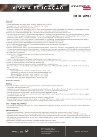 SUL DE MINAS
V I V A A E D U C A Ç Ã O
Observações
• Preço fixo;
• Prazo de comercialização desse projeto: até às 16h (horário de Brasília) do dia 28/jul/2017;
• A veiculação desse projeto está condicionada à comercialização de todas as cotas;
• Reservamo-nos o direito de exclusividade na veiculação;
• A mídia básica será administrada pelo Marketing da EPTV e poderá ocorrer alteração em virtude da disponibilidade, sem comprometer a entrega, mantendo a relação
prevista versus exibido no total do projeto. O acerto de contas dar-se-á no final do projeto, pelo total de inserções exibidas;
• A produção dos VTs é de responsabilidade da EPTV e são exclusivos dos anunciantes somente nos mercados por eles adquiridos;
• Esse material será produzido pela EPTV para utilização privada e é proibida a reprodução total ou parcial, por qualquer meio ou processo, especialmente por sistemas
gráficos, microfílmicos, reprográficos, fonográficos e videográficos, bem como qualquer alteração/edição em seu conteúdo. Essas proibições aplicam-se também às
características gráficas da obra e à sua editoração. Proibido o uso não autorizado sob pena de responsabilização dos infratores;
• A produção da vinheta de 5” (texto de até 8 palavras) é de responsabilidade dos patrocinadores. Lembramos que essas caracterizações não podem conter menção a
ofertas e promoções/preços, tanto em vídeo quanto em áudio, conforme manual de Formatos Comerciais da Globo;
• Entrega do material: a assinatura deve ser entregue pelo cliente até às 16h (horário de Brasília) do dia 11/ago/2017;
• Uso da marca da campanha de vídeo deve ser submetido à avaliação e autorização do Departamento de Marketing da EPTV;
• O evento é de responsabilidade da EPTV;
• O promotor se reserva o direito de alterar itens relacionados a propriedades de arena, data e/ou local, adequado-os às necessidades do evento, em acordo com a EPTV;
• Para confecção de materiais promocionais, o patrocinador deverá enviar suas logomarcas vetorizadas para o Marketing da EPTV Sul de Minas, marketing.sm@eptv.com.
br, em arquivo AI, com no mínimo 300 dpi, com manual de aplicação ate dia 11/ago/2017. A inclusão da logomarca fica condicionada à data da comercialização do projeto,
em virtude do prazo para impressão;
• O promotor poderá disponibilizar cotas de apoio não conflitantes com o patrocinador do projeto;
- Valores pagos à EPTV:
- Mídia TV e Cross Mídia: 15 d.f.m;
• Produção VT/Material Promocional/Propriedade de Arena/Produção do Evento/Produção de Internet: à vista;
• Sobre os custos de Material Promocional/Propriedade de Arena/Produção do Evento/Produção do VT/Produção de Internet: não incidirão comissão de agência;
• (1) Fonte das informações: Atlas de Consumo Rede Globo / IPC Maps 2016.
• (2) O calendário do evento pode sofrer alterações conforme as necessidades da organização do evento;
• (3) Previsão com base na simulação realizada em 01/set/2016 no Sistema de Informações de Mídia da TV Globo, podendo variar em função do período de exibição do
plano;
• (4) Programação Local:
- O programa PTV1(Jornal da EPTV 1ªEd.) é exibido de segunda a sábado às 12h;
- O programa PTV2 (Jornal da EPTV 2ªEd.) é exibido de segunda a sábado às 19h15;
- O programa BPLO (Bom dia Cidade) é exibido de segunda a sexta às 07h10;
- O programa BPLO (Bom dia Cidade) é exibido de segunda a sexta às 07h10;
• Fonte de dados: Kantar Ibope Media - Media Workstation – Varginha maio/2016.
Observações de internet
MATERIAL
• A produção dos formatos da mídia de divulgação deste projeto será de responsabilidade da equipe EPTV Internet.
• Estes formatos serão produzidos em HTML5.
• A agência/cliente enviará logomarca com fundo transparente, formato vetorial (Illustrator CS, .ai) ou Bitmap (Photoshop CS, .psd) com fundo claro/escuro e vertical/
horizontal, encaminhando também o manual de aplicação da referida marca para a produção dos formatos acima indicados.
• O prazo de implementação dos formatos é de 5 dias úteis após o recebimento da logomarca/material.
• A produção dos formatos de mídia de patrocínio deste projeto será de responsabilidade do cliente/agência. Os formatos estão especificados em http://anuncie.globo.
com/redeglobo/formatos/index.html
• Serão aceitos apenas materiais produzidos em HTML5 ou em formatos de imagem (.jpg ou .gif).
• O prazo de validação dos formatos enviados pelo cliente/agência, pela equipe da EPTV Internet, é de 1 dia útil após o recebimento da material. A peça deverá ser enviada
com 3 dias úteis de antecedência à data de sua veiculação para se prevenir da necessidade de algum ajuste técnico.
ENVIO E PRAZO DE IMPLEMENTAÇÃO
• Para o envio de logomarca/material ou dúvidas sobre os prazos de implementação, validação ou veiculação, consulte a Equipe de Operações Comerciais de Internet em:
opec.digital@eptv.com.br
DISPOSIÇÕES GERAIS
• O fornecimento de conteúdo para o desenvolvimento e atualização da página especial do projeto é de responsabilidade da Equipe EPTV Internet.
• A EPTV Internet reserva-se o direito de proceder a alterações na estrutura do conteúdo dos sites ao longo do ano, e, eventualmente, substituições nos formatos
originalmente previstos no plano de inserções. Em nenhum caso haverá prejuízo na entrega comercial para o anunciante. A entrega estimada de impressões prevista na
mídia de patrocínio do cross mídia de internet tem como base a análise histórica de audiência, portanto o volume de entrega pode variar de acordo com a audiência real
do site no período do projeto.
• A disponibilidade da entrega comercial está sujeita à consulta no momento da aprovação do plano.
• O pagamento da veiculação do projeto será feito em 15 dfm. Para o registro desta prestação será emitida uma fatura.
MARKETING negocios.eptv.com.br
EPTV SUL DE MINAS
marketing.sm@eptv.com.br
(35) 2106-6483
 