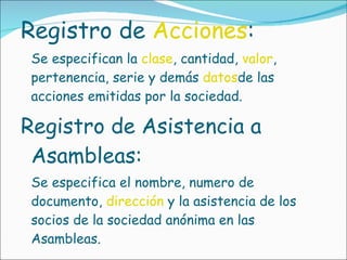 Registro de  Acciones :  Se especifican la  clase , cantidad,  valor , pertenencia, serie y demás  datos de las acciones emitidas por la sociedad.  Registro de Asistencia a Asambleas:  Se especifica el nombre, numero de documento,  dirección  y la asistencia de los socios de la sociedad anónima en las Asambleas. 