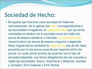 Sociedad de Hecho: Es aquella que funciona como sociedad sin haberse instrumentado. Se le aplican las  leyes  correspondientes a las sociedades irregulares, la  responsabilidad  por los actos realizados en nombre de la sociedad recae en todos los socios de manera solidaria e ilimitada.  La administración  recaerá sobre los socios de manera conjunta o separada. Debe regularizarse mediante la  adopción de  uno de los tipos previstos por la ley previo acuerdo por mayoría entre los socios. La razón social variara de acuerdo con el tipo de sociedad adoptado. Los libros obligatorios son los comunes a todas las sociedades: Diario, Inventario y Balances, Sueldos y Jornales, IVA Compras e IVA Ventas. 