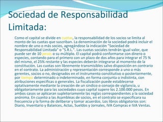 Sociedad de Responsabilidad Limitada: Como el capital se divide en  cuotas , la responsabilidad de los socios se limita al monto de las cuotas que suscriban. La denominación de la sociedad podrá incluir el nombre de uno o más socios, agregándose la indicación "Sociedad de Responsabilidad Limitada" o "S.R.L.". Las cuotas sociales tendrán igual valor, que puede ser de 10  pesos  o su múltiplo. El capital podrá conformarse con dinero o especies, contando para el primero con un plazo de dos años para integrar el 75 % del mismo, el 25% restante y las especies deberán integrarse al momento de la constitución. Las cuotas son libremente transmisibles salvo disposición en contrario en el contrato. La administración y representación corresponde a uno o más gerentes, socios o no, designados en el instrumento constitutivo o posteriormente, por  tiempo  determinado o indeterminado, en forma conjunta o indistinta, con atribuciones especificas o generales. La fiscalización puede establecerse optativamente mediante la creación de un sindico o consejo de vigilancia, u obligatoriamente para las sociedades cuyo capital supere los 2.100.000 pesos. En ambos casos se aplicaran supletoriamente las reglas correspondientes a la sociedad anónima. En cuanto a las Asambleas de socios, en el contrato se especificara su frecuencia y la forma de deliberar y tomar acuerdos. Los libros obligatorios son: Diario, Inventario y Balances, Actas, Sueldos y Jornales, IVA Compras e IVA Ventas. 