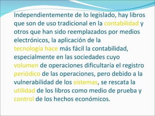 Independientemente de lo legislado, hay libros que son de uso tradicional en la  contabilidad  y otros que han sido reemplazados por medios electrónicos, la aplicación de la  tecnología hace  más fácil la contabilidad, especialmente en las sociedades cuyo  volumen  de operaciones dificultaría el registro  periódico  de las operaciones, pero debido a la vulnerabilidad de los  sistemas , se rescata la  utilidad  de los libros como medio de prueba y  control  de los hechos económicos. 