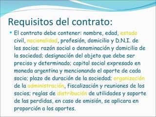 Requisitos del contrato: El contrato debe contener: nombre, edad,  estado  civil,  nacionalidad , profesión, domicilio y D.N.I. de los socios; razón social o denominación y domicilio de la sociedad; designación del objeto que debe ser preciso y determinado; capital social expresado en moneda argentina y mencionando el aporte de cada socio; plazo de duración de la sociedad;  organización  de la  administración , fiscalización y reuniones de los socios; reglas de  distribución  de utilidades y soporte de las perdidas, en caso de omisión, se aplicara en proporción a los aportes. 