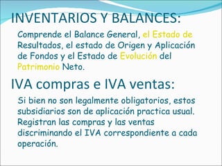 INVENTARIOS Y BALANCES: Comprende el Balance General,  el Estado de  Resultados, el estado de Origen y Aplicación de Fondos y el Estado de  Evolución  del  Patrimonio  Neto. IVA compras e IVA ventas: Si bien no son legalmente obligatorios, estos subsidiarios son de aplicación practica usual. Registran las compras y las ventas discriminando el IVA correspondiente a cada operación. 