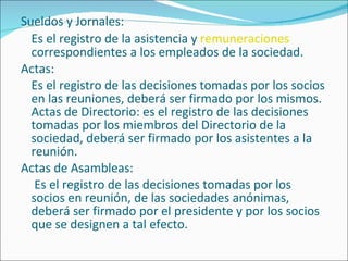 Sueldos y Jornales: Es el registro de la asistencia y  remuneraciones  correspondientes a los empleados de la sociedad. Actas: Es el registro de las decisiones tomadas por los socios en las reuniones, deberá ser firmado por los mismos. Actas de Directorio: es el registro de las decisiones tomadas por los miembros del Directorio de la sociedad, deberá ser firmado por los asistentes a la reunión. Actas de Asambleas:   Es el registro de las decisiones tomadas por los socios en reunión, de las sociedades anónimas, deberá ser firmado por el presidente y por los socios que se designen a tal efecto. 