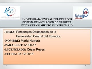 UNIVERSIDAD CENTRAL DEL ECUADOR
SISTEMA DE NIVELACIÓN DE CARRERA
ÉTICA Y PENSAMIENTO UNIVERSITARIO
-TEMA: Personajes Destacados de la
Universidad Central del Ecuador.
-NOMBRE: María Herrera
-PARALELO: A1/QI-17
-LICENCIADO: César Reyes
-FECHA: 03-12-2018
 