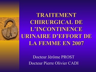 TRAITEMENT CHIRURGICAL DE L’INCONTINENCE URINAIRE D’EFFORT DE LA FEMME EN 2007 Docteur Jérôme PROST Docteur Pierre Olivier CADI 