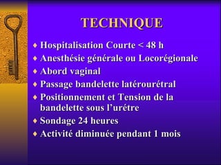 TECHNIQUE  Hospitalisation Courte < 48 h Anesthésie générale ou Locorégionale Abord vaginal Passage bandelette latérourétral Positionnement et Tension de la bandelette sous l’urétre Sondage 24 heures Activité diminuée pendant 1 mois 
