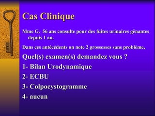 Cas Clinique  Mme G.  56 ans consulte pour des fuites urinaires gênantes depuis 1 an. Dans ces antécédents on note 2 grossesses sans problème . Quel(s) examen(s) demandez vous ? 1- Bilan Urodynamique 2- ECBU 3- Colpocystogramme 4- aucun 