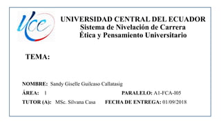 UNIVERSIDAD CENTRAL DEL ECUADOR
Sistema de Nivelación de Carrera
Ética y Pensamiento Universitario
TEMA:
NOMBRE: Sandy Giselle Guilcaso Callatasig
ÁREA: 1 PARALELO: A1-FCA-I05
TUTOR (A): MSc. Silvana Casa FECHA DE ENTREGA: 01/09/2018
 