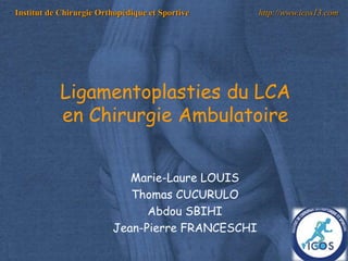 1
Institut de Chirurgie Orthopédique et Sportive http://www.icos13.com
Marie-Laure LOUIS
Thomas CUCURULO
Abdou SBIHI
Jean-Pierre FRANCESCHI
Ligamentoplasties du LCA
en Chirurgie Ambulatoire
 