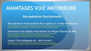 AVANTAGES VOIE ANTERIEURE
Récupération fonctionnelle
Récupération Fonctionnelle Plus rapide p/r à Voie Postérieure
A clinical comparative study of the direct anterior with mini-posterior approach : Two consecutive series.
Nakata K, Nishikawa M, Yamamoto K, Hirota S, Yoshikawa H. J Arthroplasty 2009;24:698.
Diminution des dégâts musculaires sur Moyen Fessier en IRM
Soft-tissue changes in hip abductor muscles and tendons after total hip replacement :
Comparison between the direct anterior and the transgluteal approaches.
Bremer AK, Kalberer F, Pfirrmann CW, Dora C. J Bone Joint Surg Br 2011;93:886.
Impact Psychologique du « Mini-Invasif »
Psychologic reasons for patients preferring minimally invasive total hip arthroplasty.
Dorr LD, Thomas D, Long WT, Polatin PB, Sirianni LE. Clin Orthop Relat Res 2007;458:94.
 