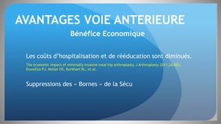 AVANTAGES VOIE ANTERIEURE
Bénéfice Economique
Les coûts d’hospitalisation et de rééducation sont diminués.
The economic impact of minimally invasive total hip arthroplasty. J Arthroplasty 2011;26:883.
Duwelius PJ, Moller HS, Burkhart RL, et al.
Suppressions des « Bornes » de la Sécu
 