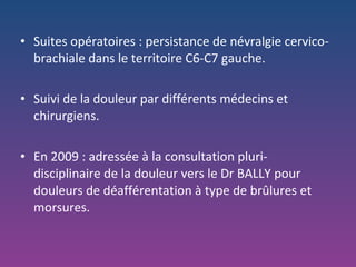 Suites opératoires : persistance de névralgie cervico-brachiale dans le territoire C6-C7 gauche. Suivi de la douleur par différents médecins et chirurgiens. En 2009 : adressée à la consultation pluri-disciplinaire de la douleur vers le Dr BALLY pour douleurs de déafférentation à type de brûlures et morsures. 