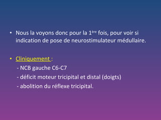 Nous la voyons donc pour la 1 ère  fois, pour voir si indication de pose de neurostimulateur médullaire. Cliniquement  :  - NCB gauche C6-C7 - déficit moteur tricipital et distal (doigts) - abolition du réflexe tricipital. 