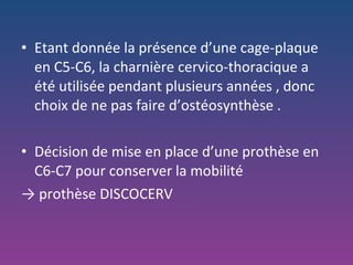 Etant donnée la présence d’une cage-plaque en C5-C6, la charnière cervico-thoracique a été utilisée pendant plusieurs années , donc choix de ne pas faire d’ostéosynthèse . Décision de mise en place d’une prothèse en C6-C7 pour conserver la mobilité  ->  prothèse DISCOCERV 
