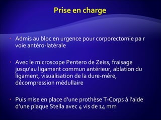 Admis au bloc en urgence pour corporectomie pa r voie antéro-latérale Avec le microscope Pentero de Zeiss, fraisage jusqu’au ligament commun antérieur, ablation du ligament, visualisation de la dure-mère, décompression médullaire Puis mise en place d’une prothèse T-Corps à l’aide d’une plaque Stella avec 4 vis de 14 mm 