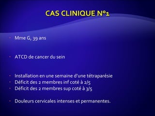 Mme G, 39 ans ATCD de cancer du sein Installation en une semaine d’une tétraparésie Déficit des 2 membres inf coté à 2/5 Déficit des 2 membres sup coté à 3/5 Douleurs cervicales intenses et permanentes. CAS CLINIQUE N°1 