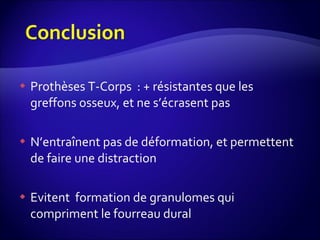 Prothèses T-Corps  : + résistantes que les greffons osseux, et ne s’écrasent pas N’entraînent pas de déformation, et permettent de faire une distraction Evitent  formation de granulomes qui compriment le fourreau dural  