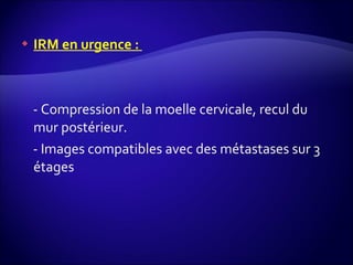IRM en urgence :  - Compression de la moelle cervicale, recul du mur postérieur. - Images compatibles avec des métastases sur 3 étages 